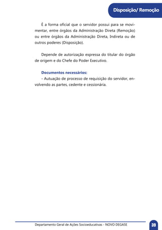 Departamento Geral de Ações Socioeducativas - NOVO DEGASE 39
	 É a forma oficial que o servidor possui para se movi-
mentar, entre órgãos da Administração Direta (Remoção)
ou entre órgãos da Administração Direta, Indireta ou de
outros poderes (Disposição).
	 Depende de autorização expressa do titular do órgão
de origem e do Chefe do Poder Executivo.
	 Documentos necessários:
	 - Autuação de processo de requisição do servidor, en-
volvendo as partes, cedente e cessionária.
Disposição/ Remoção
 