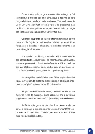 Departamento Geral de Ações Socioeducativas - NOVO DEGASE 41
	 Os ocupantes de cargo em comissão farão jus a 30
(trinta) dias de férias por ano, ainda que o regime de seu
cargo efetivo estabeleça período diverso. Trocando em mi-
údos: um Defensor Público tem direito a 60 (sessenta) dias
de férias por ano, porém, se estiver no exercício de cargo
em comissão fará jus a apenas 30 (trinta) dias.
	 Quando ocupante de cargo efetivo participar como
membro, de órgão de deliberação coletiva, as respectivas
férias serão gozadas obrigatória e simultaneamente nas
duas situações funcionais.
	 Por ocasião das férias, o servidor terá sua remunera-
ção acrescida de 1/3 (um terço) do valor habitual. O servidor,
somente perceberá o financeiro referente a 1/3 no período
em que efetivamente for gozá-las. Em caso de parcelamen-
to, o financeiro será pago junto ao 1º período gozado.
	 As categorias beneficiadas com férias especiais farão
jus a, salvo quando expressa disposição em contrário, inci-
dência do “plus” apenas sobre 30 (trinta) dias.
	 Se, por necessidade de serviço, o servidor deixar de
gozar as férias do exercício, ainda assim, ser-lhe-á devido o
pagamento do acréscimo de 1/3 (um terço) dosvencimentos.
	 As férias não gozadas por absoluta necessidade do
serviço, relativas a exercícios anteriores a 16/12/1998 (an-
teriores a EC 20/1998), poderão ser contadas em dobro
para fins de aposentadoria.
 