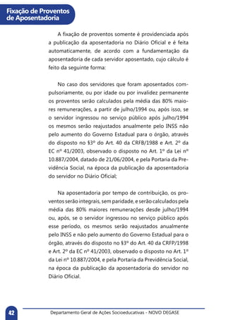 Departamento Geral de Ações Socioeducativas - NOVO DEGASE42
Fixação de Proventos
de Aposentadoria
	 A fixação de proventos somente é providenciada após
a publicação da aposentadoria no Diário Oficial e é feita
automaticamente, de acordo com a fundamentação da
aposentadoria de cada servidor aposentado, cujo cálculo é
feito da seguinte forma:
	 No caso dos servidores que foram aposentados com-
pulsoriamente, ou por idade ou por invalidez permanente
os proventos serão calculados pela média das 80% maio-
res remunerações, a partir de julho/1994 ou, após isso, se
o servidor ingressou no serviço público após julho/1994
os mesmos serão reajustados anualmente pelo INSS não
pelo aumento do Governo Estadual para o órgão, através
do disposto no §3º do Art. 40 da CRFB/1988 e Art. 2º da
EC nº 41/2003, observado o disposto no Art. 1º da Lei nº
10.887/2004, datado de 21/06/2004, e pela Portaria da Pre-
vidência Social, na época da publicação da aposentadoria
do servidor no Diário Oficial;
	 Na aposentadoria por tempo de contribuição, os pro-
ventos serão integrais, sem paridade, e serão calculados pela
média das 80% maiores remunerações desde julho/1994
ou, após, se o servidor ingressou no serviço público após
esse período, os mesmos serão reajustados anualmente
pelo INSS e não pelo aumento do Governo Estadual para o
órgão, através do disposto no §3º do Art. 40 da CRFP/1998
e Art. 2º da EC nº 41/2003, observado o disposto no Art. 1º
da Lei nº 10.887/2004, e pela Portaria da Previdência Social,
na época da publicação da aposentadoria do servidor no
Diário Oficial.
	
 