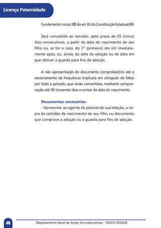 Departamento Geral de Ações Socioeducativas - NOVO DEGASE48
Licença Paternidade
	 Fundamento:incisoXIIIdoart.83daConstituiçãoEstadual/89.
	 Será concedida ao servidor, pelo prazo de 05 (cinco)
dias consecutivos, a partir da data do nascimento de seu
filho ou, se for o caso, do 1º (primeiro) dia útil imediata-
mente após; ou, ainda, da data da adoção ou da data em
que obtiver a guarda para fins de adoção.
	 A não apresentação do documento comprobatório até o
encerramento da frequência implicará em cômputo de faltas
por todo o período, que serão convertidas, mediante compro-
vação até 90 (noventa) dias a contar da data do nascimento.
	 Documentos necessários:
	 - Apresentar ao agente de pessoal de sua lotação, a có-
pia da certidão de nascimento de seu filho ou documento
que comprove a adoção ou a guarda para fins de adoção.
 