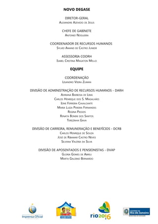 NOVO DEGASE
DIRETOR-GERAL
Alexandre Azevedo de Jesus
CHEFE DE GABINETE
Antonio Nogueira
	 COORDENADOR DE RECURSOS HUMANOS
Sylvio Amand de Castro Junior
ASSESSORIA COORH
Isabel Cristina Magaton Mello
Equipe
COORDENAÇÃO
Lisandro Vieira Zuman
DIVISÃO DE ADMINISTRAÇÃO DE RECURSOS HUMANOS - DARH
Adriana Barbosa de Lima
Carlos Henrique dos S. Magalhães
Ione Ferreira Cavalcante
Maria Luiza Pereira Fernandes
Regina Passos
Renata Bonini dos Santos
Terezinha Gava
DIVISÃO DE CARREIRA, REMUNERAÇÃO E BENEFÍCIOS - DCRB
Carlos Henrique de Souza
José de Ribamar Castro Neves
Silvana Valéria da Silva
DIVISÃO DE APOSENTADOS E PENSIONISTAS - DVAP
Gloria Gomes de Abreu
Marta Galdino Bernardo
 