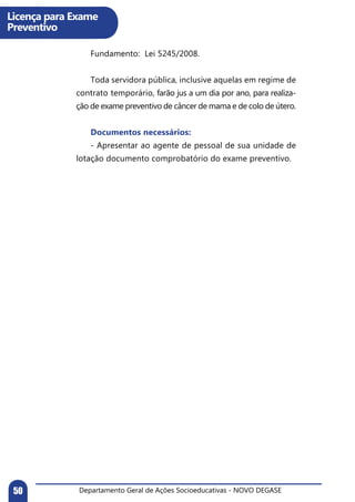 Departamento Geral de Ações Socioeducativas - NOVO DEGASE50
Licença para Exame
Preventivo
	 Fundamento: Lei 5245/2008.
	
	 Toda servidora pública, inclusive aquelas em regime de
contrato temporário, farão jus a um dia por ano, para realiza-
ção de exame preventivo de câncer de mama e de colo de útero.
	 Documentos necessários:
	 - Apresentar ao agente de pessoal de sua unidade de
lotação documento comprobatório do exame preventivo.
 