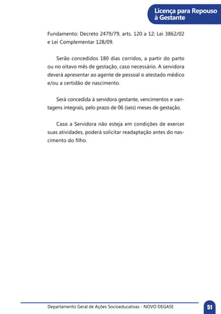 Departamento Geral de Ações Socioeducativas - NOVO DEGASE 51
Fundamento: Decreto 2479/79, arts. 120 a 12; Lei 3862/02
e Lei Complementar 128/09.	
	 Serão concedidos 180 dias corridos, a partir do parto
ou no oitavo mês de gestação, caso necessário. A servidora
deverá apresentar ao agente de pessoal o atestado médico
e/ou a certidão de nascimento.
	 Será concedida à servidora gestante, vencimentos e van-
tagens integrais, pelo prazo de 06 (seis) meses de gestação.
	 Caso a Servidora não esteja em condições de exercer
suas atividades, poderá solicitar readaptação antes do nas-
cimento do filho.
Licença para Repouso
à Gestante
 