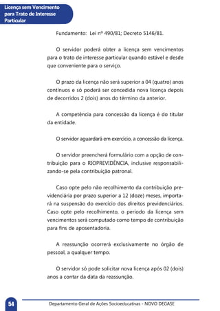 Departamento Geral de Ações Socioeducativas - NOVO DEGASE54
Licença sem Vencimento
para Trato de Interesse
Particular
	 Fundamento: Lei nº 490/81; Decreto 5146/81.
	
	 O servidor poderá obter a licença sem vencimentos
para o trato de interesse particular quando estável e desde
que conveniente para o serviço.
	 O prazo da licença não será superior a 04 (quatro) anos
contínuos e só poderá ser concedida nova licença depois
de decorridos 2 (dois) anos do término da anterior.
	
	 A competência para concessão da licença é do titular
da entidade.
	 O servidor aguardará em exercício, a concessão da licença.
	 O servidor preencherá formulário com a opção de con-
tribuição para o RIOPREVIDÊNCIA, inclusive responsabili-
zando-se pela contribuição patronal.
	 Caso opte pelo não recolhimento da contribuição pre-
videnciária por prazo superior a 12 (doze) meses, importa-
rá na suspensão do exercício dos direitos previdenciários.
Caso opte pelo recolhimento, o período da licença sem
vencimentos será computado como tempo de contribuição
para fins de aposentadoria.
	
	 A reassunção ocorrerá exclusivamente no órgão de
pessoal, a qualquer tempo.
	 O servidor só pode solicitar nova licença após 02 (dois)
anos a contar da data da reassunção.
 