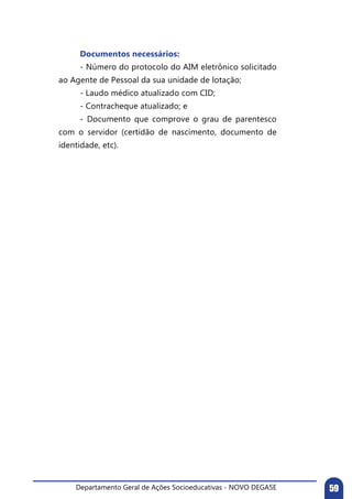 Departamento Geral de Ações Socioeducativas - NOVO DEGASE 59
	 Documentos necessários:
	 - Número do protocolo do AIM eletrônico solicitado
ao Agente de Pessoal da sua unidade de lotação;
	 - Laudo médico atualizado com CID;
	 - Contracheque atualizado; e
	 - Documento que comprove o grau de parentesco
com o servidor (certidão de nascimento, documento de
identidade, etc).
 