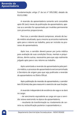 Departamento Geral de Ações Socioeducativas - NOVO DEGASE60
Fundamentação: artigo 1º da Lei nº 595/1982, datado de
03/11/1982.
	
	 A reversão da aposentadoria somente será concedida
após 06 (seis) meses da publicação da aposentadoria, ape-
nas se o servidor for aposentado por invalidez permanente
com proventos proporcionais.
	 Para isso, o servidor deverá comprovar, através de lau-
do médico atualizado, que o mesmo se encontra realmente
apto para o retorno ao trabalho, para ser incluído no pro-
cesso de aposentadoria.
	 Após isso, o servidor deverá passar por junta médica
para avaliação de suas condições físicas, mentais e psiqui-
átricas, dentre outras, necessárias para que seja realmente
julgado apto para o seu retorno ao trabalho.
	 Após autorizada a reversão da aposentadoria pela perí-
cia médica, o processo de aposentadoria será encaminhado
à Secretaria de origem para que seja publicada a reversão
da aposentadoria no Diário Oficial.
	 Após publicação da reversão da aposentadoria, o servidor
terá 30 (trinta) dias para reassumir o exercício de suas funções.
	 A reversão independerá de existência de vaga e se dará
no cargo:
	 - de vencimento equivalente ao cargo em que o servi-
dor estava exercendo na época da aposentadoria;
	 - resultante da transformação ou nivelamento de car-
reira ou reclassificação posterior à aposentadoria; e
Reversão da
Aposentadoria
 