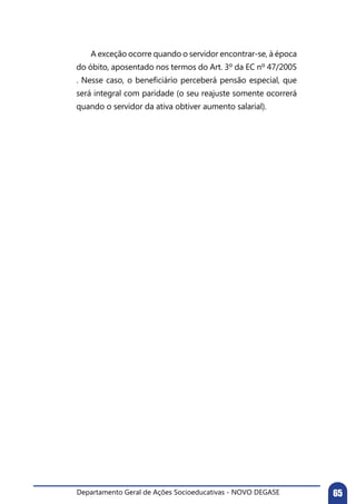 Departamento Geral de Ações Socioeducativas - NOVO DEGASE 65
	 A exceção ocorre quando o servidor encontrar-se, à época
do óbito, aposentado nos termos do Art. 3º da EC nº 47/2005
. Nesse caso, o beneficiário perceberá pensão especial, que
será integral com paridade (o seu reajuste somente ocorrerá
quando o servidor da ativa obtiver aumento salarial).
 