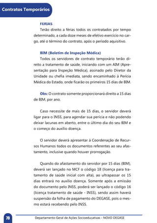 Departamento Geral de Ações Socioeducativas - NOVO DEGASE70
	 FÉRIAS
	 Terão direito a férias todos os contratados por tempo
determinado, a cada doze meses de efetivo exercício no car-
go, até o término do contrato, após o período aquisitivo.
	 BIM (Boletim de Inspeção Médica)
	 Todos os servidores de contrato temporário terão di-
reito a tratamento de saúde, iniciando com um AIM (Apre-
sentação para Inspeção Médica), assinado pelo Diretor da
Unidade ou chefia imediata, sendo encaminhado à Perícia
Médica do Estado, onde ficarão os primeiros 15 dias de BIM.
	 Obs: O contrato somente proporcionará direito a 15 dias
de BIM, por ano.
	 Caso necessite de mais de 15 dias, o servidor deverá
ligar para o INSS, para agendar sua perícia e não podendo
deixar lacunas em aberto, entre o último dia do seu BIM e
o começo do auxílio doença.
	 O servidor deverá apresentar à Coordenação de Recur-
sos Humanos todos os documentos referentes ao seu afas-
tamento, inclusive quando houver prorrogação.
	 Quando do afastamento do servidor por 15 dias (BIM),
deverá ser lançado no MCF o código 18 (licença para tra-
tamento de saúde inicial com alta), ao ultrapassar os 15
dias entrará no auxílio doença. Somente após a emissão
do documento pelo INSS, poderá ser lançado o código 16
(licença tratamento de saúde - INSS), sendo assim haverá
suspensão da folha de pagamento do DEGASE, pois o mes-
mo estará recebendo pelo INSS.
Contratos Temporários
 