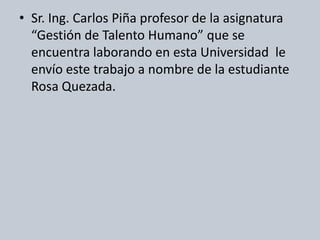 Sr. Ing. Carlos Piña profesor de la asignatura “Gestión de Talento Humano” que se encuentra laborando en esta Universidad  le envío este trabajo a nombre de la estudiante Rosa Quezada.