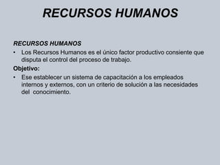 RECURSOS HUMANOS RECURSOS HUMANOS Los Recursos Humanos es el único factor productivo consiente que disputa el control del proceso de trabajo. Objetivo:Ese establecer un sistema de capacitación a los empleados internos y externos, con un criterio de solución a las necesidades del  conocimiento.