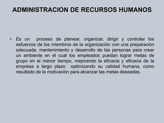 ADMINISTRACION DE RECURSOS HUMANOSEs un  proceso de planear, organizar, dirigir y controlar los esfuerzos de los miembros de la organización con una preparación adecuada, mantenimiento y desarrollo de las personas para crear un ambiente en el cual los empleados puedan lograr metas de grupo en el menor tiempo, mejorando la eficacia y eficacia de la empresa a largo plazo  optimizando su calidad humana, como resultado de la motivación para alcanzar las metas deseadas.