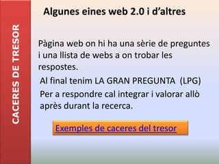 CACERES DE TRESOR    Algunes eines web 2.0 i d’altres

                    Pàgina web on hi ha una sèrie de preguntes
                    i una llista de webs a on trobar les
                    respostes.
                     Al final tenim LA GRAN PREGUNTA (LPG)
                     Per a respondre cal integrar i valorar allò
                     après durant la recerca.

                        Exemples de caceres del tresor
 
