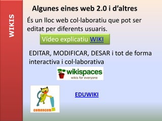 WIKIS    Algunes eines web 2.0 i d’altres
        És un lloc web col·laboratiu que pot ser
        editat per diferents usuaris.
             Vídeo explicatiu WIKI
        EDITAR, MODIFICAR, DESAR i tot de forma
        interactiva i col·laborativa



                        EDUWIKI
 