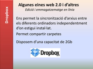 Dropbox    Algunes eines web 2.0 i d’altres
               Edició i emmagatzematge en línia

          Ens permet la sincronització d’arxius entre
          els diferents ordinadors independentment
          d’on estigui instal·lat.
          Permet compartir carpetes
          Disposem d’una capacitat de 2Gb
 