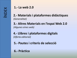 ÍNDEX   1.- La web 2.0

        2.- Materials i plataformes didàctiques
        (Generalitat)
        3.- Altres Materials en l’espai Web 2.0
        (Algunes eines web)

        4.- Llibres i plataformes digitals
        (Oferta editorial)

        5.- Pautes i criteris de selecció

        6.- Pràctica
 