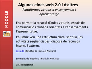 Algunes eines web 2.0 i d’altres
               Plataformes virtuals d'ensenyament i
MOODLE

                          aprenentatge

         Ens permet la creació d’aules virtuals, espais de
         comunicació i trobada orientats a l’ensenyament i
         l’aprenentatge.
         L’alumne veu una estructura clara, senzilla, les
         activitats seqüenciades, disposa de recursos
         interns i externs.
         Entrada MOODLE de l col.legi Natzaret

         Exemples de moodle a Infantil i Primària:

         Col.legi Natzaret
 