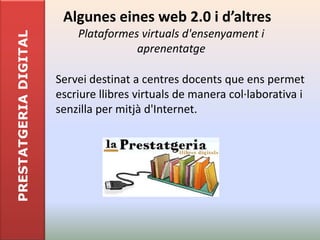 Algunes eines web 2.0 i d’altres
                           Plataformes virtuals d'ensenyament i
PRESTATGERIA DIGITAL

                                      aprenentatge

                       Servei destinat a centres docents que ens permet
                       escriure llibres virtuals de manera col·laborativa i
                       senzilla per mitjà d'Internet.
 