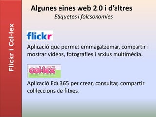 Algunes eines web 2.0 i d’altres
                              Etiquetes i folcsonomies
Flickr i Col·lex




                   Aplicació que permet emmagatzemar, compartir i
                   mostrar vídeos, fotografies i arxius multimèdia.



                   Aplicació Edu365 per crear, consultar, compartir
                   col·leccions de fitxes.
 
