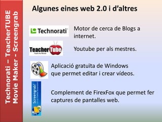 Technorati – TeacherTUBE   Algunes eines web 2.0 i d’altres
Movie Maker - Screengrab

                                         Motor de cerca de Blogs a
                                         internet.

                                         Youtube per als mestres.

                                Aplicació gratuïta de Windows
                                que permet editar i crear vídeos.


                                Complement de FirexFox que permet fer
                                captures de pantalles web.
 