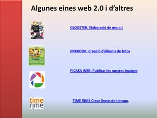 Algunes eines web 2.0 i d’altres

            GLOGSTER. Elaboració de murals




            MIXBOOK. Creació d’àlbums de fotos



            PICASA WEB. Publicar les nostres imatges




             TIME RIME Crear líneas de tiempo.
 