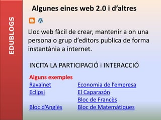 EDUBLOGS    Algunes eines web 2.0 i d’altres

           Lloc web fàcil de crear, mantenir a on una
           persona o grup d’editors publica de forma
           instantània a internet.

           INCITA LA PARTICIPACIÓ i INTERACCIÓ
           Alguns exemples
           Ravalnet        Economia de l’empresa
           Eclipsi         El Caparazón
                           Bloc de Francès
           Bloc d’Anglès   Bloc de Matemàtiques
 