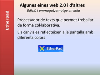 Algunes eines web 2.0 i d’altres
                Edició i emmagatzematge en línia
Etherpad


           Processador de texts que permet treballar
           de forma col·laborativa.
           Els canvis es reflecteixen a la pantalla amb
           diferents colors
 