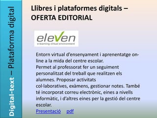 – Plataforma digital   Llibres i plataformes digitals –
                       OFERTA EDITORIAL



                        Entorn virtual d’ensenyament i aprenentatge on-
                        line a la mida del centre escolar.
                        Permet al professorat fer un seguiment
                        personalitzat del treball que realitzen els
Digital-text




                        alumnes. Proposar activitats
                        col·laboratives, exàmens, gestionar notes. També
                        té incorporat correu electrònic, eines a nivells
                        informàtic, i d’altres eines per la gestió del centre
                        escolar.
                        Presentació pdf
 