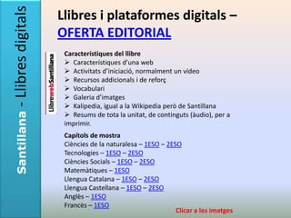 - Llibres digitals   Llibres i plataformes digitals –
                     OFERTA EDITORIAL
                      Característiques del llibre
                       Característiques d’una web
                       Activitats d’iniciació, normalment un vídeo
                       Recursos addicionals i de reforç
                       Vocabulari
                       Galeria d’imatges
                       Kalipedia, igual a la Wikipedia però de Santillana
                       Resums de tota la unitat, de continguts (àudio), per a
Santillana




                      imprimir.
                      Capítols de mostra
                      Ciències de la naturalesa – 1ESO – 2ESO
                      Tecnologies – 1ESO – 2ESO
                      Ciències Socials – 1ESO – 2ESO
                      Matemàtiques – 1ESO
                      Llengua Catalana – 1ESO – 2ESO
                      Llengua Castellana – 1ESO – 2ESO
                      Anglès – 1ESO
                      Francès – 1ESO
                                                            Clicar a les imatges
 