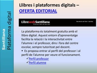 Llibres i plataformes digitals –
             Plataforma digital   OFERTA EDITORIAL
Santillana




                                   La plataforma és totalment gratuïta amb el
                                   llibre digital. Aquest entorn d’aprenentatge
                                   facilita la relació i la interactivitat entre
                                   l’alumne i el professor, dins i fora del centre
                                   escolar, sempre tutoritzat pel docent.
                                    Es proposa entrar al perfil del professor i al
                                   perfil de l’alumne per veure el funcionament.
                                        Perfil professor
                                        Perfil alumne
 