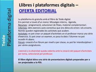 Llibres i plataformes digitals –
        Plataforma digital   OFERTA EDITORIAL
                             La plataforma és gratuïta amb el llibre de Teide digital.
                             Ens permet a través d’un menú: Missatges interns, Agenda,
                             Recursos: programació, solucionari de fitxes, material complementari.
                             Informes: dels exercicis auto correctius que ens dóna els errors i els encerts.
                             Només queden registrades les activitats que acaben.
                             Activitats: es pot crear un paquet d’activitats on el professor marca una sèrie
Teide




                             d’exercicis. Es pot crear un examen, es posa la data i l’alumne no pot
                             accedir-hi abans.
                             Fòrum: creació d’un fòrum per nivell o per classe, es pot fer interdisciplinar i
                             per vàries assignatures.

                             L’atenció a la diversitat queda coberta amb la creació del paquet d’activitats
                             per tema, seleccionat pel professor.

                             El llibre digital dóna una sèrie de presentacions digitals preparades per a
                             ser projectades a la PDI.
 