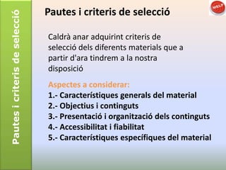 Pautes i criteris de selecció   Pautes i criteris de selecció

                                Caldrà anar adquirint criteris de
                                selecció dels diferents materials que a
                                partir d'ara tindrem a la nostra
                                disposició
                                Aspectes a considerar:
                                1.- Característiques generals del material
                                2.- Objectius i continguts
                                3.- Presentació i organització dels continguts
                                4.- Accessibilitat i fiabilitat
                                5.- Característiques específiques del material
 