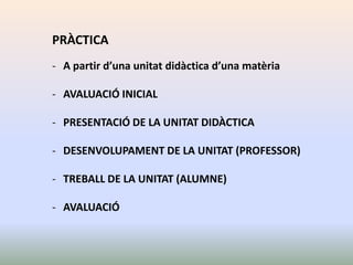 PRÀCTICA
- A partir d’una unitat didàctica d’una matèria

- AVALUACIÓ INICIAL

- PRESENTACIÓ DE LA UNITAT DIDÀCTICA

- DESENVOLUPAMENT DE LA UNITAT (PROFESSOR)

- TREBALL DE LA UNITAT (ALUMNE)

- AVALUACIÓ
 