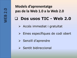 WEB 2.0   Models d’aprenentatge
          pas de la Web 1.0 a la Web 2.0
           Dos usos TIC - Web 2.0
             Accés immediat i gratuïtat

             Eines específiques de codi obert

             Senzill d’aprendre

             Sentit bidireccional
 