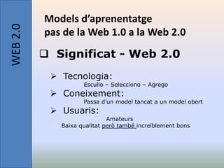 WEB 2.0   Models d’aprenentatge
          pas de la Web 1.0 a la Web 2.0
           Significat - Web 2.0
            Tecnologia:
                    Escullo – Selecciono – Agrego
            Coneixement:
                    Passa d’un model tancat a un model obert
            Usuaris:
                             Amateurs
             Baixa qualitat però també increïblement bons
 