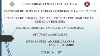 UNIVERSIDAD CENTRAL DEL ECUADOR
FACULTAD DE FILOSOFÍA, LETRAS Y CIENCIAS DE LA EDUCACIÓN
CARRERA DE PEDAGOGÍA DE LAS CIENCIAS EXPERIMENTALES,
QUÍMICA Y BIOLOGÍA
RECURSOS NATURALES RENOVABLES Y NO RENOVABLES
RECURSOS INAGOTABLES
INTEGRANTES : ANABEL CAZAÑAS
FABRICIO OSORIO
CURSO: 6to “B”
 