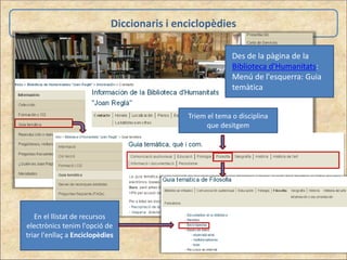 Diccionaris i enciclopèdies
Des de la pàgina de la
Biblioteca d'Humanitats:
Menú de l'esquerra: Guia
temàtica
Triem el tema o disciplina
que desitgem
En el llistat de recursos
electrònics tenim l'opció de
triar l'enllaç a Enciclopèdies
 