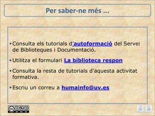 Per saber-ne més ...
Consulta els tutorials d’autoformació del Servei
de Biblioteques i Documentació.
Utilitza el formulari La biblioteca respon
Consulta la resta de tutorials d'aquesta activitat
formativa.
Escriu un correu a humainfo@uv.es
 