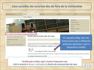 Com accedisc als recursos des de fora de la Universitat
També pots arribar aquí a través d'aquesta ruta:
Inici > serveis > Xarxa i ordinadors > Accés als recursos des de casa
En aquest enllaç tens les
instruccions per a diferents
sistemes operatius i per a
dispositius mòbils
 