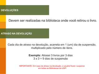 Cada dia de atraso na devolução, acarreta em 1 (um) dia de suspensão,
multiplicado pelo número de itens.
Exemplo: Atrasei 3 livros por 3 dias
3 x 3 = 9 dias de suspensão
IMPORTANTE: Em caso de atraso na devolução, o usuário ficará suspenso
em todas as Bibliotecas da USP!
Devem ser realizadas na biblioteca onde você retirou o livro.
DEVOLUÇÕES
ATRASO NA DEVOLUÇÃO
 