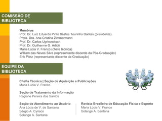 Membros
Prof. Dr. Luiz Eduardo Pinto Bastos Tourinho Dantas (presidente)
Profa. Dra. Ana Cristina Zimmermann
Prof. Dr. Carlos Ugrinowitsch
Prof. Dr. Guilherme G. Artioli
Maria Lúcia V. Franco (chefe técnica)
William das Neves Silva (representante discente da Pós-Graduação)
Erik Pietz (representante discente da Graduação)
COMISSÃO DE
BIBLIOTECA
EQUIPE DA
BIBLIOTECA
Chefia Técnica | Seção de Aquisição e Publicações
Maria Lúcia V. Franco
Seção de Tratamento da Informação
Regiane Pereira dos Santos
Seção de Atendimento ao Usuário
Ana Lúcia de V. de Santana
Sérgio A. Cyriaco
Solange A. Santana
Revista Brasileira de Educação Física e Esporte
Maria Lúcia V. Franco
Solange A. Santana
 