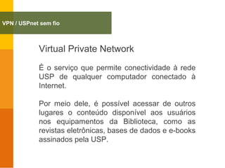 Virtual Private Network
É o serviço que permite conectividade à rede
USP de qualquer computador conectado à
Internet.
Por meio dele, é possível acessar de outros
lugares o conteúdo disponível aos usuários
nos equipamentos da Biblioteca, como as
revistas eletrônicas, bases de dados e e-books
assinados pela USP.
VPN / USPnet sem fio
 