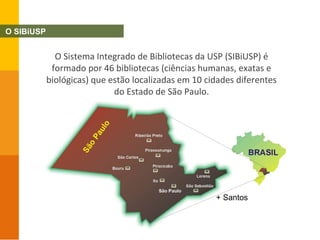 O Sistema Integrado de Bibliotecas da USP (SIBiUSP) é
formado por 46 bibliotecas (ciências humanas, exatas e
biológicas) que estão localizadas em 10 cidades diferentes
do Estado de São Paulo.
+ Santos
O SIBiUSP
 