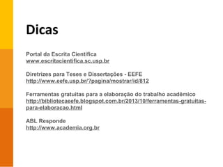 Dicas
Portal da Escrita Científica
www.escritacientifica.sc.usp.br
Diretrizes para Teses e Dissertações - EEFE
http://www.eefe.usp.br/?pagina/mostrar/id/812
Ferramentas gratuitas para a elaboração do trabalho acadêmico
http://bibliotecaeefe.blogspot.com.br/2013/10/ferramentas-gratuitas-
para-elaboracao.html
ABL Responde
http://www.academia.org.br
 