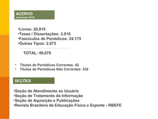 ACERVO
(atualização 2015)
SEÇÕES
•Livros: 20.815
•Teses / Dissertações: 2.016
•Fascículos de Periódicos: 24.175
•Outros Tipos: 2.073
TOTAL: 49.079
•Seção de Atendimento ao Usuário
•Seção de Tratamento da Informação
•Seção de Aquisição e Publicações
•Revista Brasileira de Educação Física e Esporte - RBEFE
• Títulos de Periódicos Correntes: 42
• Títulos de Periódicos Não Correntes: 332
 