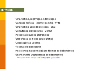 •Empréstimo, renovação e devolução
•Conexão remota - Internet sem fio / VPN
•Empréstimo Entre Bibliotecas - EEB
•Comutação bibliográfica - Comut
•Acesso a recursos eletrônicos
•Elaboração de Ficha catalográfica
•Orientação ao usuário
•Reserva da bibliografia
•Assistência na Normalização técnica de documentos
•Scanner para Digitalização de documentos
Observar Lei Direitos Autorais: Lei Nº 12.853, de 14 de agosto de 2013
SERVIÇOS
 