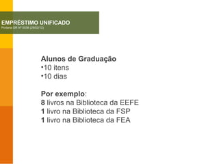Alunos de Graduação
•10 itens
•10 dias
Por exemplo:
8 livros na Biblioteca da EEFE
1 livro na Biblioteca da FSP
1 livro na Biblioteca da FEA
EMPRÉSTIMO UNIFICADO
Portaria GR Nº 5536 (29/02/12)
 