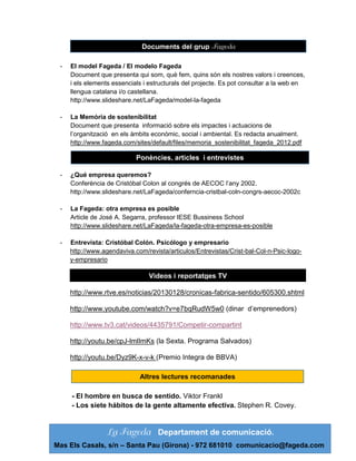 http://www.slideshare.net/lafageda del grup
Documents
-

El model Fageda / El modelo Fageda
Document que presenta qui som, què fem, quins són els nostres valors i creences,
i els elements essencials i estructurals del projecte. Es pot consultar a la web en
llengua catalana i/o castellana.
http://www.slideshare.net/LaFageda/model-la-fageda

-

La Memòria de sostenibilitat
Document que presenta informació sobre els impactes i actuacions de
l’organització en els àmbits econòmic, social i ambiental. Es redacta anualment.
http://www.fageda.com/sites/default/files/memoria_sostenibilitat_fageda_2012.pdf

Ponències, articles i entrevistes
-

¿Qué empresa queremos?
Conferència de Cristóbal Colon al congrés de AECOC l’any 2002.
http://www.slideshare.net/LaFageda/conferncia-cristbal-coln-congrs-aecoc-2002c

-

La Fageda: otra empresa es posible
Article de José A. Segarra, professor IESE Bussiness School
http://www.slideshare.net/LaFageda/la-fageda-otra-empresa-es-posible

-

Entrevista: Cristóbal Colón. Psicólogo y empresario
http://www.agendaviva.com/revista/articulos/Entrevistas/Crist-bal-Col-n-Psic-logoy-empresario

Videos i reportatges TV
http://www.rtve.es/noticias/20130128/cronicas-fabrica-sentido/605300.shtml
http://www.youtube.com/watch?v=e7bqRudW5w0 (dinar d’emprenedors)
http://www.tv3.cat/videos/4435791/Competir-compartint
http://youtu.be/cpJ-lmlImKs (la Sexta. Programa Salvados)
http://youtu.be/Dyz9K-x-v-k (Premio Integra de BBVA)
Altres lectures recomanades
- El hombre en busca de sentido. Viktor Frankl
- Los siete hábitos de la gente altamente efectiva. Stephen R. Covey.

Departament de comunicació.
Mas Els Casals, s/n – Santa Pau (Girona) - 972 681010 comunicacio@fageda.com

 