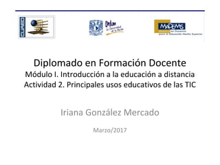 Diplomado en Formación Docente
Módulo I. Introducción a la educación a distancia
Actividad 2. Principales usos educativos de las TIC
Iriana González Mercado
Marzo/2017
 