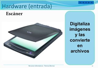 Hardware (entrada)
 Escáner

                                                      Digitaliza
                                                      imágenes
                                                         y las
                                                      convierte
                                                          en
                                                       archivos


           Recursos Informáticos - Patricia Barroso                10
 