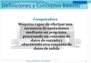 Definiciones y Conceptos Básicos

             Computadora
      Máquina capaz de efectuar una
         secuencia de operaciones
          mediante un programa,
        procesando un conjunto de
            datos de entrada y
       obteniendo otro conjunto de
              datos de salida


          Recursos Informáticos - Patricia Barroso   14
 